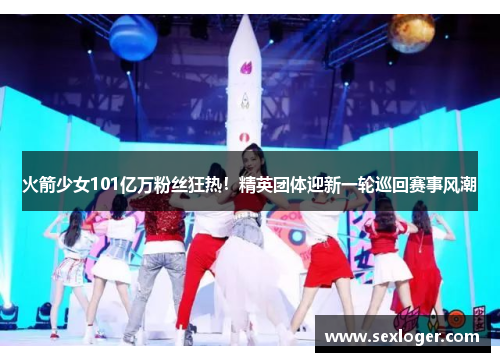 火箭少女101亿万粉丝狂热！精英团体迎新一轮巡回赛事风潮